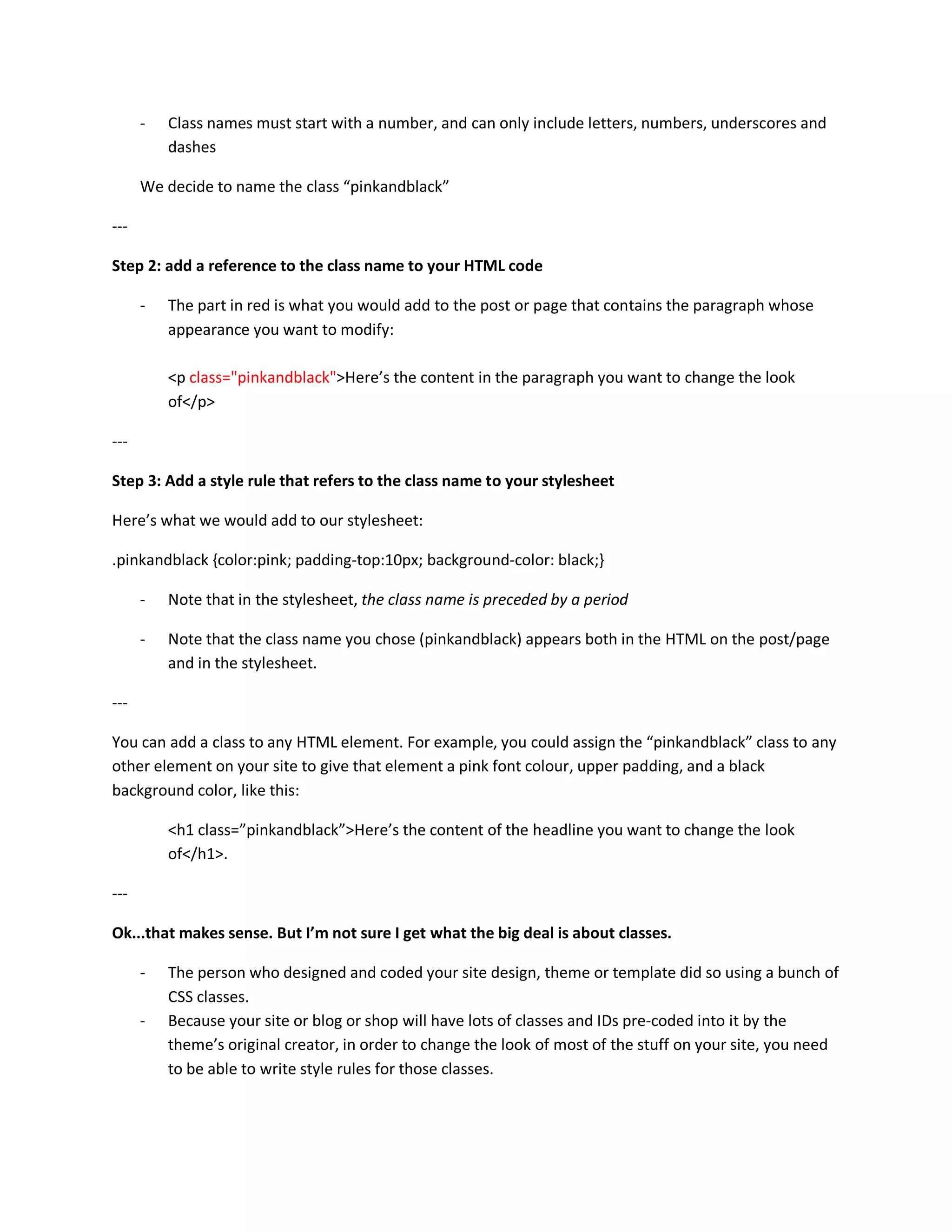 -   Class names must start with a number, and can only include letters, numbers, underscores and
          dashes

      We decide to name the class “pinkandblack”

---

Step 2: add a reference to the class name to your HTML code

      -   The part in red is what you would add to the post or page that contains the paragraph whose
          appearance you want to modify:

          <p class="pinkandblack">Here’s the content in the paragraph you want to change the look
          of</p>

---

Step 3: Add a style rule that refers to the class name to your stylesheet

Here’s what we would add to our stylesheet:

.pinkandblack {color:pink; padding-top:10px; background-color: black;}

      -   Note that in the stylesheet, the class name is preceded by a period

      -   Note that the class name you chose (pinkandblack) appears both in the HTML on the post/page
          and in the stylesheet.

---

You can add a class to any HTML element. For example, you could assign the “pinkandblack” class to any
other element on your site to give that element a pink font colour, upper padding, and a black
background color, like this:

          <h1 class=”pinkandblack”>Here’s the content of the headline you want to change the look
          of</h1>.

---

Ok...that makes sense. But I’m not sure I get what the big deal is about classes.

      -   The person who designed and coded your site design, theme or template did so using a bunch of
          CSS classes.
      -   Because your site or blog or shop will have lots of classes and IDs pre-coded into it by the
          theme’s original creator, in order to change the look of most of the stuff on your site, you need
          to be able to write style rules for those classes.
 