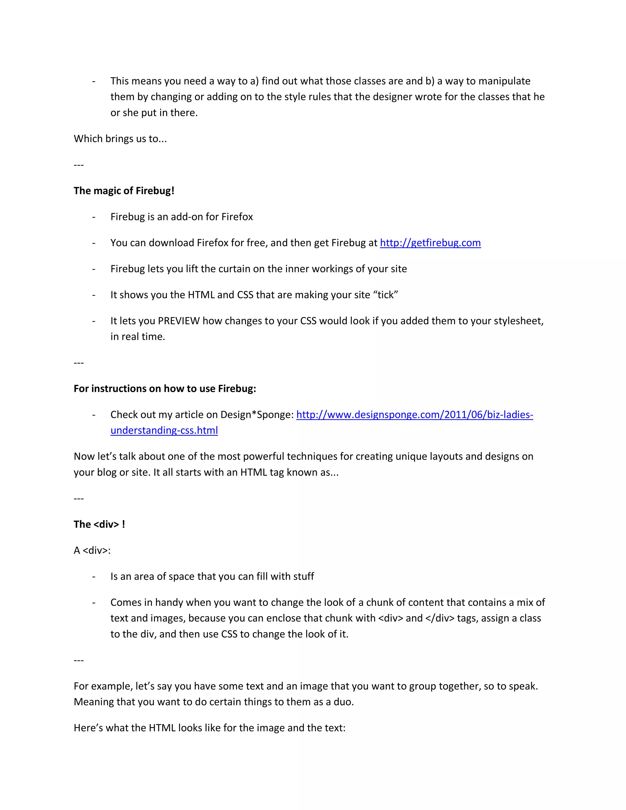 -   This means you need a way to a) find out what those classes are and b) a way to manipulate
          them by changing or adding on to the style rules that the designer wrote for the classes that he
          or she put in there.

Which brings us to...

---

The magic of Firebug!

      -   Firebug is an add-on for Firefox

      -   You can download Firefox for free, and then get Firebug at http://getfirebug.com

      -   Firebug lets you lift the curtain on the inner workings of your site

      -   It shows you the HTML and CSS that are making your site “tick”

      -   It lets you PREVIEW how changes to your CSS would look if you added them to your stylesheet,
          in real time.

---

For instructions on how to use Firebug:

      -   Check out my article on Design*Sponge: http://www.designsponge.com/2011/06/biz-ladies-
          understanding-css.html

Now let’s talk about one of the most powerful techniques for creating unique layouts and designs on
your blog or site. It all starts with an HTML tag known as...

---

The <div> !

A <div>:

      -   Is an area of space that you can fill with stuff

      -   Comes in handy when you want to change the look of a chunk of content that contains a mix of
          text and images, because you can enclose that chunk with <div> and </div> tags, assign a class
          to the div, and then use CSS to change the look of it.

---

For example, let’s say you have some text and an image that you want to group together, so to speak.
Meaning that you want to do certain things to them as a duo.

Here’s what the HTML looks like for the image and the text:
 