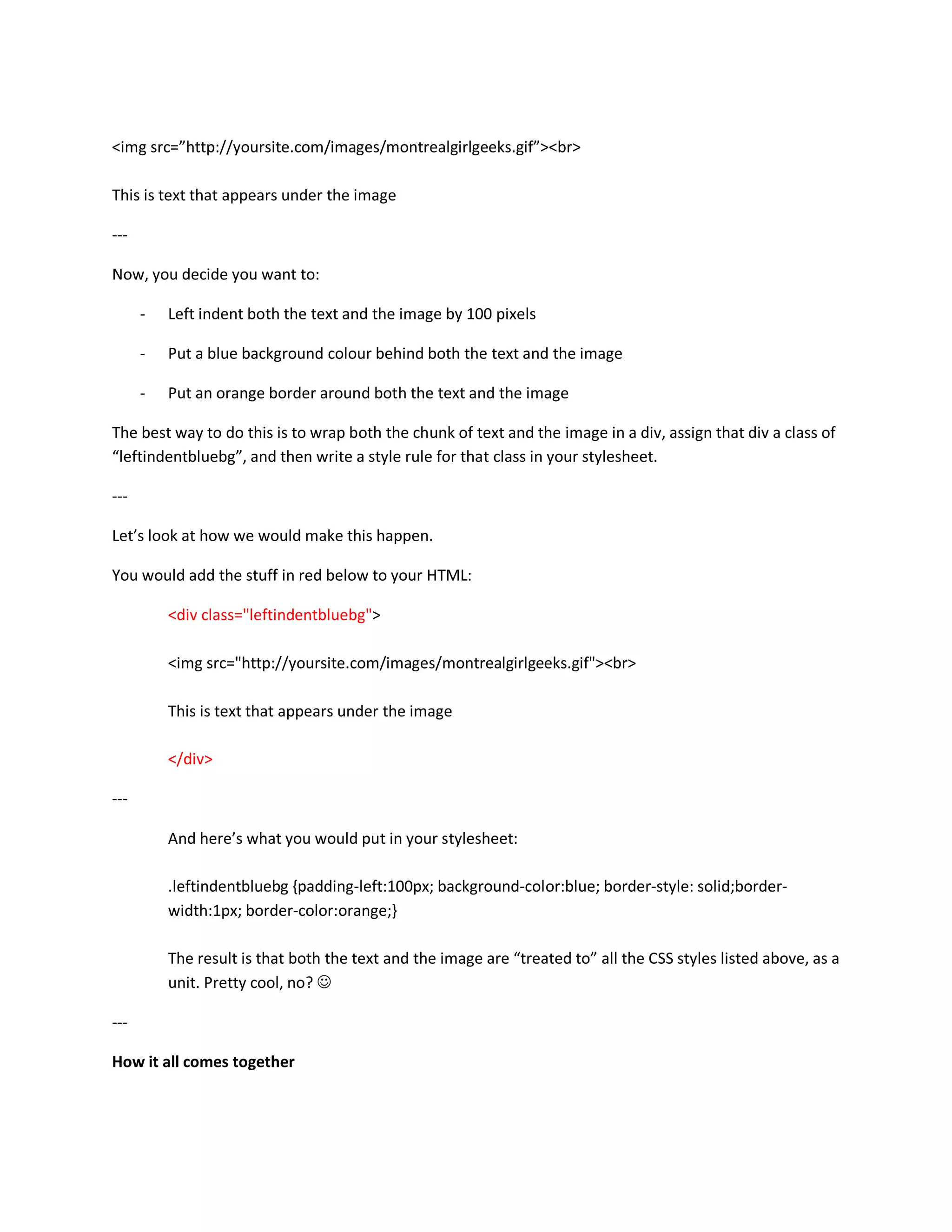 <img src=”http://yoursite.com/images/montrealgirlgeeks.gif”><br>

This is text that appears under the image

---

Now, you decide you want to:

      -   Left indent both the text and the image by 100 pixels

      -   Put a blue background colour behind both the text and the image

      -   Put an orange border around both the text and the image

The best way to do this is to wrap both the chunk of text and the image in a div, assign that div a class of
“leftindentbluebg”, and then write a style rule for that class in your stylesheet.

---

Let’s look at how we would make this happen.

You would add the stuff in red below to your HTML:

          <div class="leftindentbluebg">

          <img src="http://yoursite.com/images/montrealgirlgeeks.gif"><br>

          This is text that appears under the image

          </div>

---

          And here’s what you would put in your stylesheet:

          .leftindentbluebg {padding-left:100px; background-color:blue; border-style: solid;border-
          width:1px; border-color:orange;}

          The result is that both the text and the image are “treated to” all the CSS styles listed above, as a
          unit. Pretty cool, no? ☺

---

How it all comes together
 