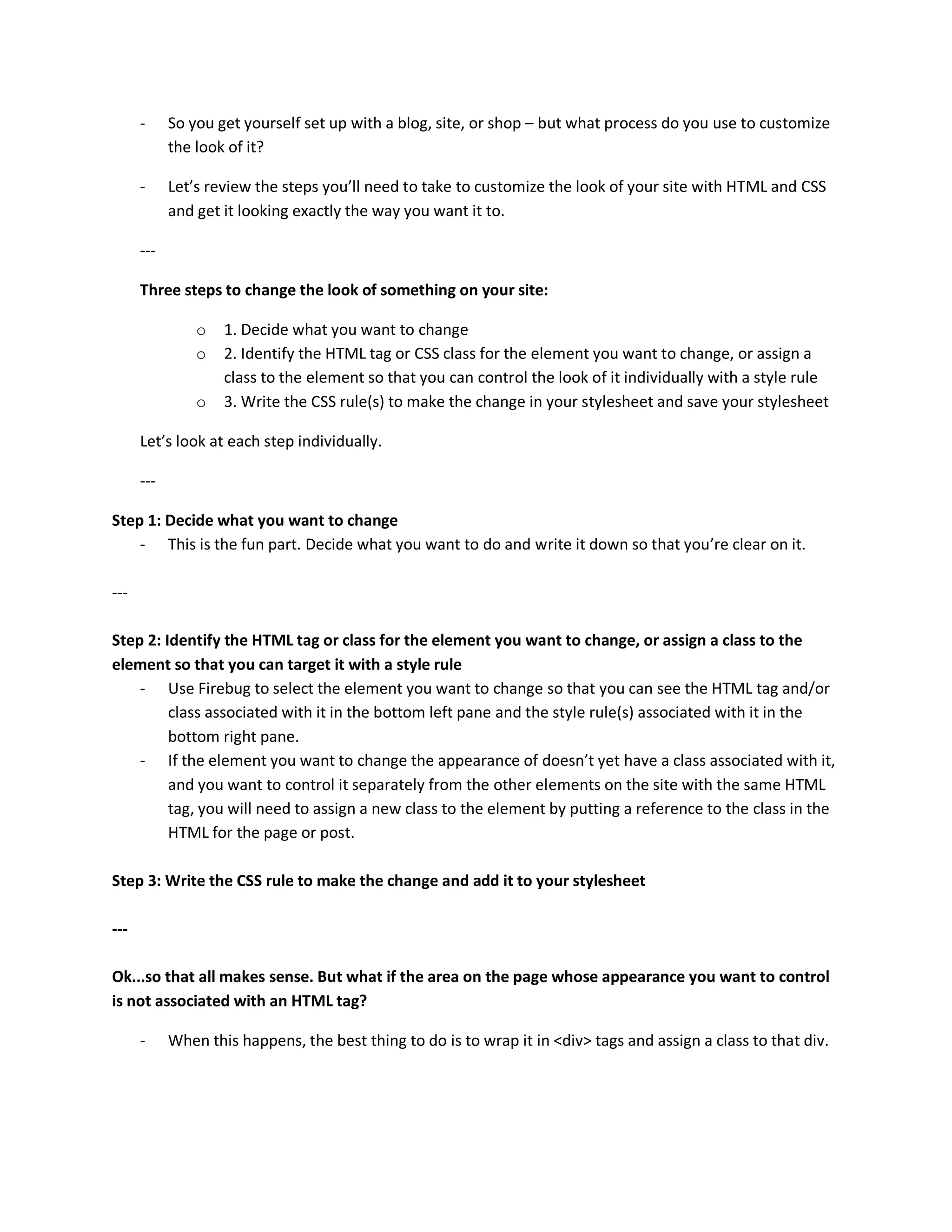 -     So you get yourself set up with a blog, site, or shop – but what process do you use to customize
            the look of it?

      -     Let’s review the steps you’ll need to take to customize the look of your site with HTML and CSS
            and get it looking exactly the way you want it to.

      ---

      Three steps to change the look of something on your site:

                o   1. Decide what you want to change
                o   2. Identify the HTML tag or CSS class for the element you want to change, or assign a
                    class to the element so that you can control the look of it individually with a style rule
                o   3. Write the CSS rule(s) to make the change in your stylesheet and save your stylesheet

      Let’s look at each step individually.

      ---

Step 1: Decide what you want to change
    - This is the fun part. Decide what you want to do and write it down so that you’re clear on it.

---

Step 2: Identify the HTML tag or class for the element you want to change, or assign a class to the
element so that you can target it with a style rule
    - Use Firebug to select the element you want to change so that you can see the HTML tag and/or
         class associated with it in the bottom left pane and the style rule(s) associated with it in the
         bottom right pane.
    - If the element you want to change the appearance of doesn’t yet have a class associated with it,
         and you want to control it separately from the other elements on the site with the same HTML
         tag, you will need to assign a new class to the element by putting a reference to the class in the
         HTML for the page or post.

Step 3: Write the CSS rule to make the change and add it to your stylesheet

---

Ok...so that all makes sense. But what if the area on the page whose appearance you want to control
is not associated with an HTML tag?

      -     When this happens, the best thing to do is to wrap it in <div> tags and assign a class to that div.
 