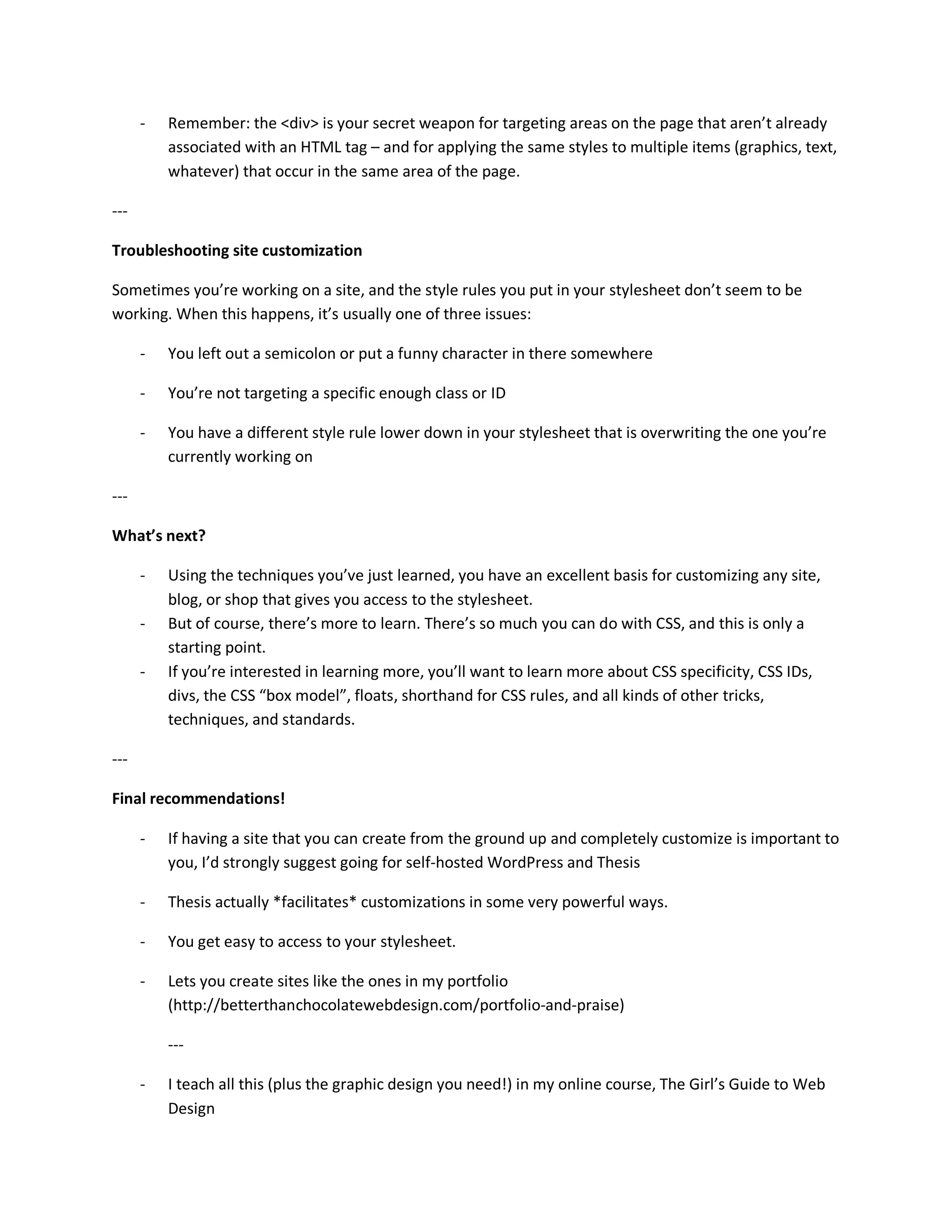 -   Remember: the <div> is your secret weapon for targeting areas on the page that aren’t already
          associated with an HTML tag – and for applying the same styles to multiple items (graphics, text,
          whatever) that occur in the same area of the page.

---

Troubleshooting site customization

Sometimes you’re working on a site, and the style rules you put in your stylesheet don’t seem to be
working. When this happens, it’s usually one of three issues:

      -   You left out a semicolon or put a funny character in there somewhere

      -   You’re not targeting a specific enough class or ID

      -   You have a different style rule lower down in your stylesheet that is overwriting the one you’re
          currently working on

---

What’s next?

      -   Using the techniques you’ve just learned, you have an excellent basis for customizing any site,
          blog, or shop that gives you access to the stylesheet.
      -   But of course, there’s more to learn. There’s so much you can do with CSS, and this is only a
          starting point.
      -   If you’re interested in learning more, you’ll want to learn more about CSS specificity, CSS IDs,
          divs, the CSS “box model”, floats, shorthand for CSS rules, and all kinds of other tricks,
          techniques, and standards.

---

Final recommendations!

      -   If having a site that you can create from the ground up and completely customize is important to
          you, I’d strongly suggest going for self-hosted WordPress and Thesis

      -   Thesis actually *facilitates* customizations in some very powerful ways.

      -   You get easy to access to your stylesheet.

      -   Lets you create sites like the ones in my portfolio
          (http://betterthanchocolatewebdesign.com/portfolio-and-praise)

          ---

      -   I teach all this (plus the graphic design you need!) in my online course, The Girl’s Guide to Web
          Design
 