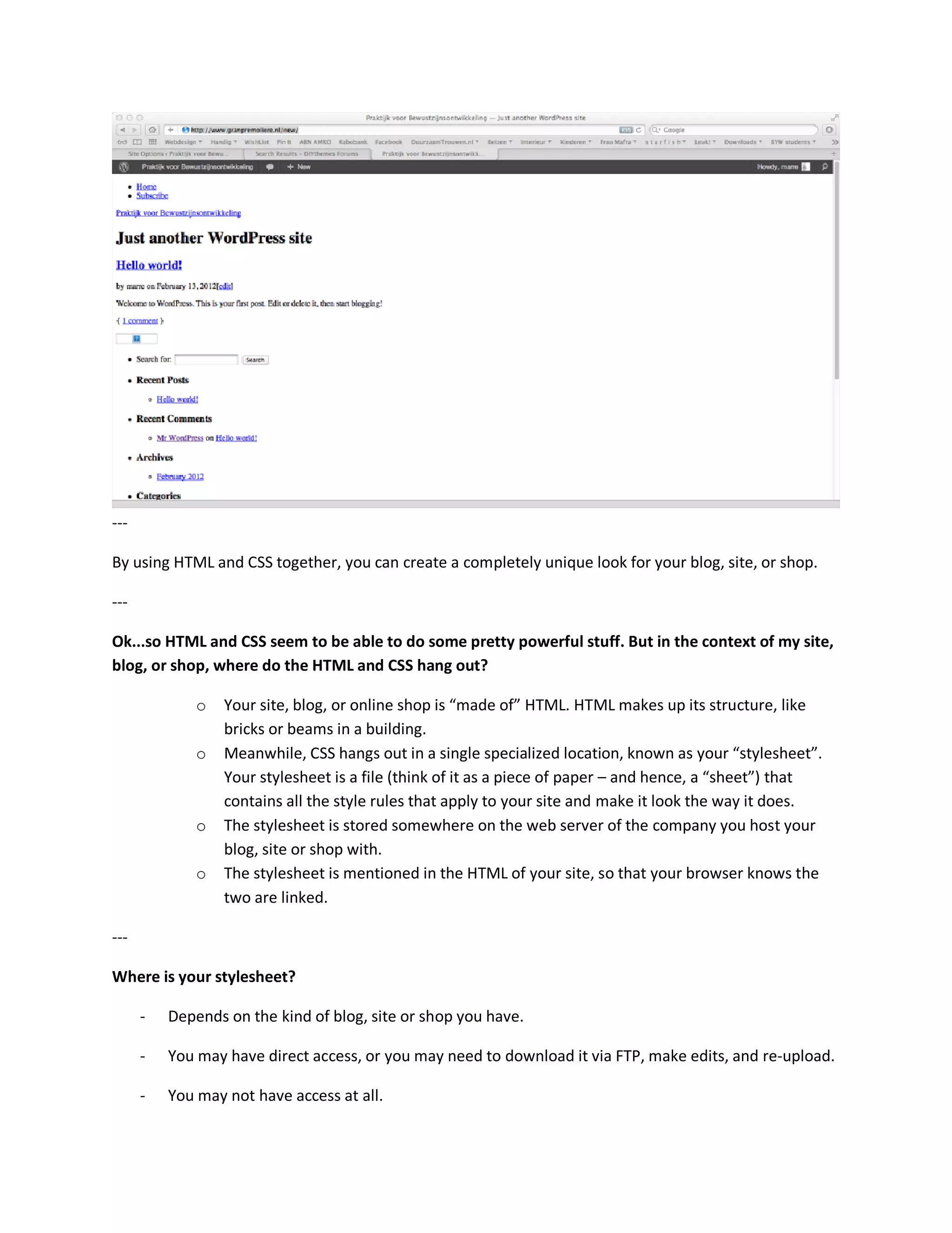 ---

By using HTML and CSS together, you can create a completely unique look for your blog, site, or shop.

---

Ok...so HTML and CSS seem to be able to do some pretty powerful stuff. But in the context of my site,
blog, or shop, where do the HTML and CSS hang out?

              o   Your site, blog, or online shop is “made of” HTML. HTML makes up its structure, like
                  bricks or beams in a building.
              o   Meanwhile, CSS hangs out in a single specialized location, known as your “stylesheet”.
                  Your stylesheet is a file (think of it as a piece of paper – and hence, a “sheet”) that
                  contains all the style rules that apply to your site and make it look the way it does.
              o   The stylesheet is stored somewhere on the web server of the company you host your
                  blog, site or shop with.
              o   The stylesheet is mentioned in the HTML of your site, so that your browser knows the
                  two are linked.

---

Where is your stylesheet?

      -   Depends on the kind of blog, site or shop you have.

      -   You may have direct access, or you may need to download it via FTP, make edits, and re-upload.

      -   You may not have access at all.
 