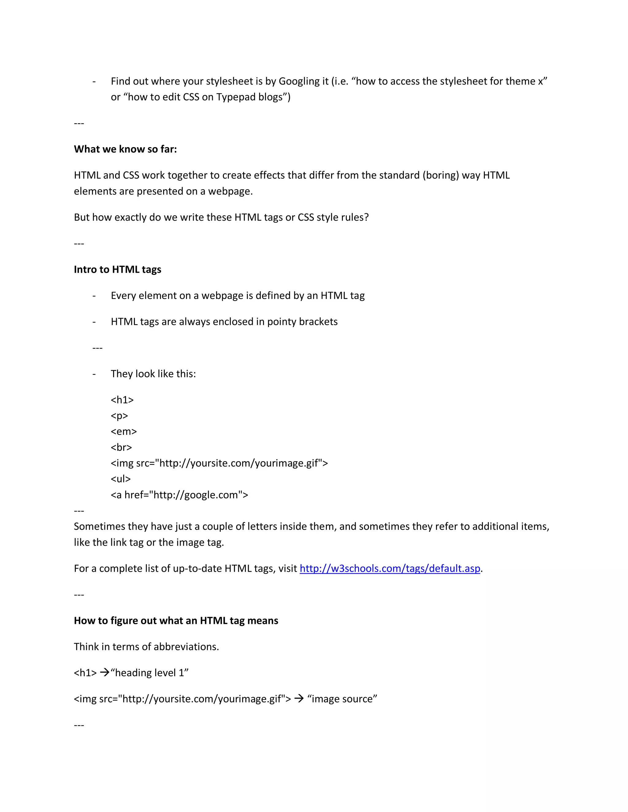-     Find out where your stylesheet is by Googling it (i.e. “how to access the stylesheet for theme x”
            or “how to edit CSS on Typepad blogs”)

---

What we know so far:

HTML and CSS work together to create effects that differ from the standard (boring) way HTML
elements are presented on a webpage.

But how exactly do we write these HTML tags or CSS style rules?

---

Intro to HTML tags

      -     Every element on a webpage is defined by an HTML tag

      -     HTML tags are always enclosed in pointy brackets

      ---

      -     They look like this:

            <h1>
            <p>
            <em>
            <br>
            <img src="http://yoursite.com/yourimage.gif">
            <ul>
            <a href="http://google.com">
---
Sometimes they have just a couple of letters inside them, and sometimes they refer to additional items,
like the link tag or the image tag.

For a complete list of up-to-date HTML tags, visit http://w3schools.com/tags/default.asp.

---

How to figure out what an HTML tag means

Think in terms of abbreviations.

<h1>        “heading level 1”

<img src="http://yoursite.com/yourimage.gif">          “image source”

---
 