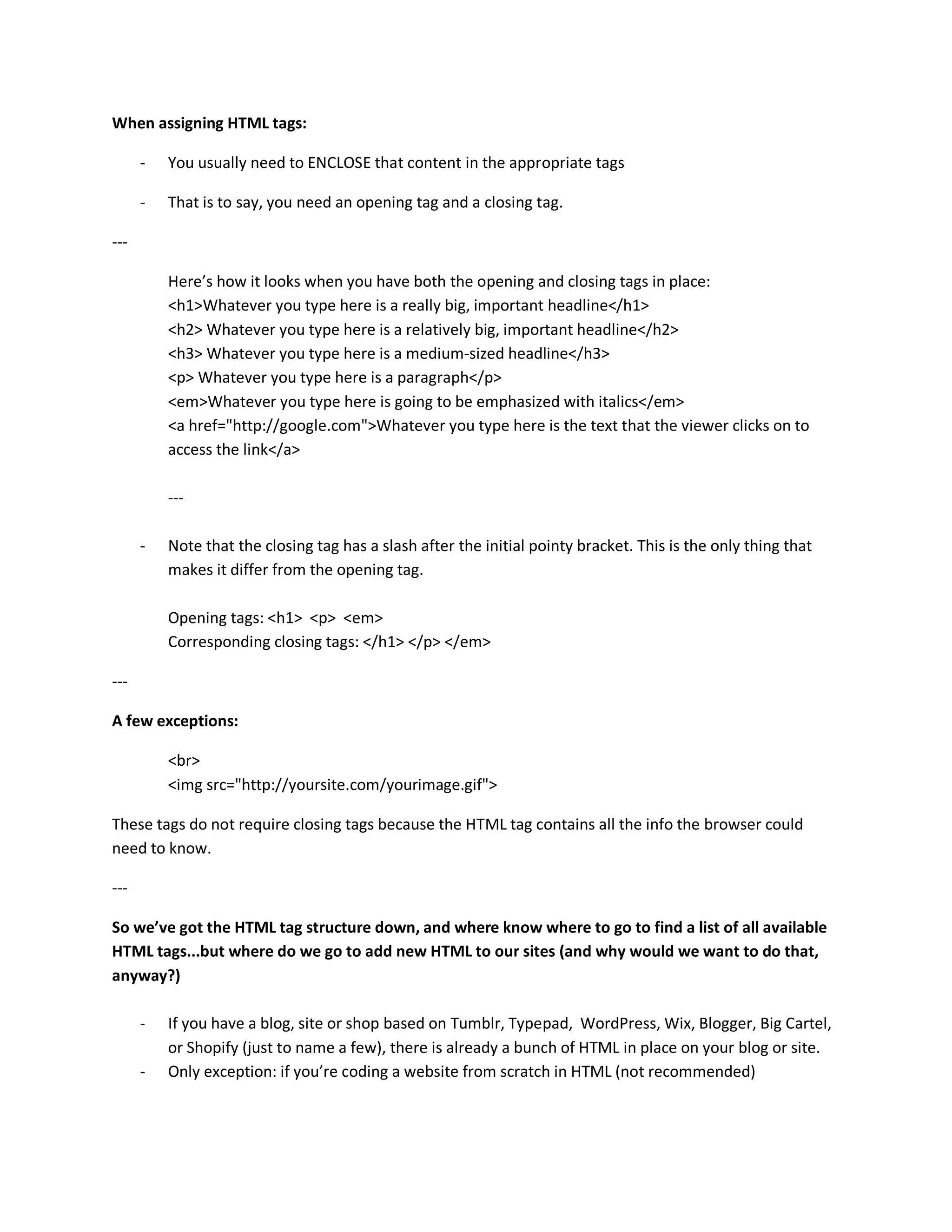 When assigning HTML tags:

      -   You usually need to ENCLOSE that content in the appropriate tags

      -   That is to say, you need an opening tag and a closing tag.

---

          Here’s how it looks when you have both the opening and closing tags in place:
          <h1>Whatever you type here is a really big, important headline</h1>
          <h2> Whatever you type here is a relatively big, important headline</h2>
          <h3> Whatever you type here is a medium-sized headline</h3>
          <p> Whatever you type here is a paragraph</p>
          <em>Whatever you type here is going to be emphasized with italics</em>
          <a href="http://google.com">Whatever you type here is the text that the viewer clicks on to
          access the link</a>

          ---

      -   Note that the closing tag has a slash after the initial pointy bracket. This is the only thing that
          makes it differ from the opening tag.

          Opening tags: <h1> <p> <em>
          Corresponding closing tags: </h1> </p> </em>

---

A few exceptions:

          <br>
          <img src="http://yoursite.com/yourimage.gif">

These tags do not require closing tags because the HTML tag contains all the info the browser could
need to know.

---

So we’ve got the HTML tag structure down, and where know where to go to find a list of all available
HTML tags...but where do we go to add new HTML to our sites (and why would we want to do that,
anyway?)

      -   If you have a blog, site or shop based on Tumblr, Typepad, WordPress, Wix, Blogger, Big Cartel,
          or Shopify (just to name a few), there is already a bunch of HTML in place on your blog or site.
      -   Only exception: if you’re coding a website from scratch in HTML (not recommended)
 