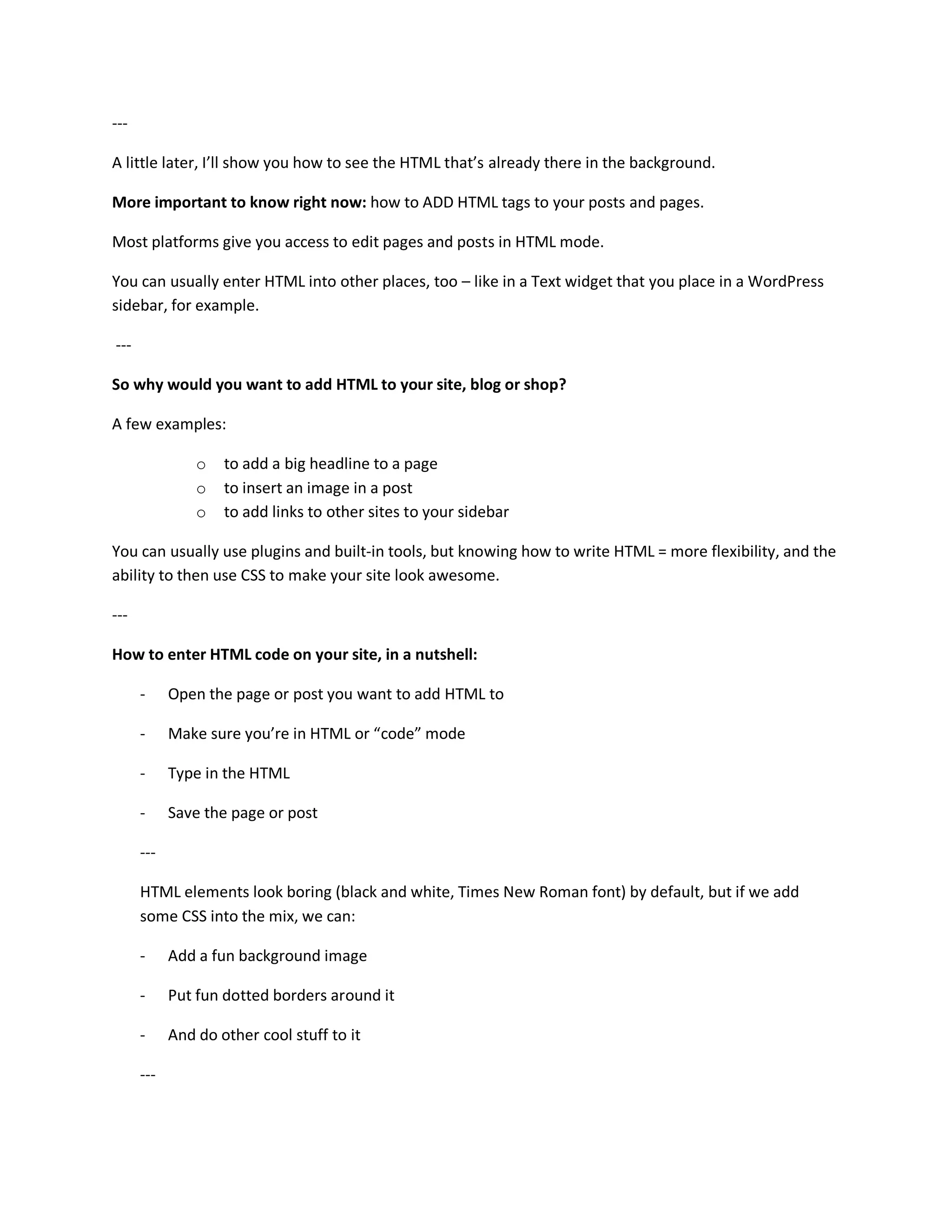 ---

A little later, I’ll show you how to see the HTML that’s already there in the background.

More important to know right now: how to ADD HTML tags to your posts and pages.

Most platforms give you access to edit pages and posts in HTML mode.

You can usually enter HTML into other places, too – like in a Text widget that you place in a WordPress
sidebar, for example.

---

So why would you want to add HTML to your site, blog or shop?

A few examples:

                o   to add a big headline to a page
                o   to insert an image in a post
                o   to add links to other sites to your sidebar

You can usually use plugins and built-in tools, but knowing how to write HTML = more flexibility, and the
ability to then use CSS to make your site look awesome.

---

How to enter HTML code on your site, in a nutshell:

      -     Open the page or post you want to add HTML to

      -     Make sure you’re in HTML or “code” mode

      -     Type in the HTML

      -     Save the page or post

      ---

      HTML elements look boring (black and white, Times New Roman font) by default, but if we add
      some CSS into the mix, we can:

      -     Add a fun background image

      -     Put fun dotted borders around it

      -     And do other cool stuff to it

      ---
 