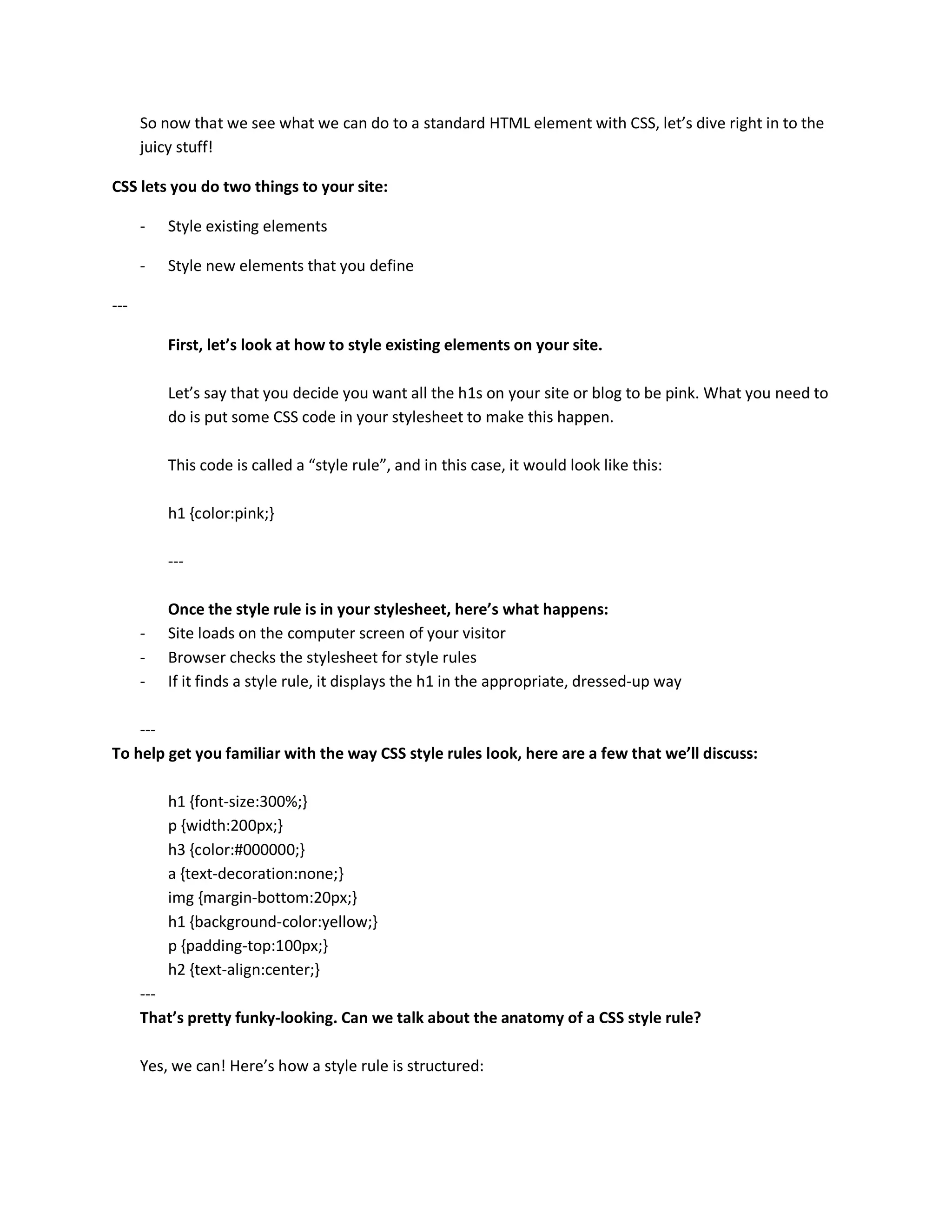 So now that we see what we can do to a standard HTML element with CSS, let’s dive right in to the
      juicy stuff!

CSS lets you do two things to your site:

      -   Style existing elements

      -   Style new elements that you define

---

          First, let’s look at how to style existing elements on your site.

          Let’s say that you decide you want all the h1s on your site or blog to be pink. What you need to
          do is put some CSS code in your stylesheet to make this happen.

          This code is called a “style rule”, and in this case, it would look like this:

          h1 {color:pink;}

          ---

          Once the style rule is in your stylesheet, here’s what happens:
      -   Site loads on the computer screen of your visitor
      -   Browser checks the stylesheet for style rules
      -   If it finds a style rule, it displays the h1 in the appropriate, dressed-up way

    ---
To help get you familiar with the way CSS style rules look, here are a few that we’ll discuss:

          h1 {font-size:300%;}
          p {width:200px;}
          h3 {color:#000000;}
          a {text-decoration:none;}
          img {margin-bottom:20px;}
          h1 {background-color:yellow;}
          p {padding-top:100px;}
          h2 {text-align:center;}
      ---
      That’s pretty funky-looking. Can we talk about the anatomy of a CSS style rule?

      Yes, we can! Here’s how a style rule is structured:
 