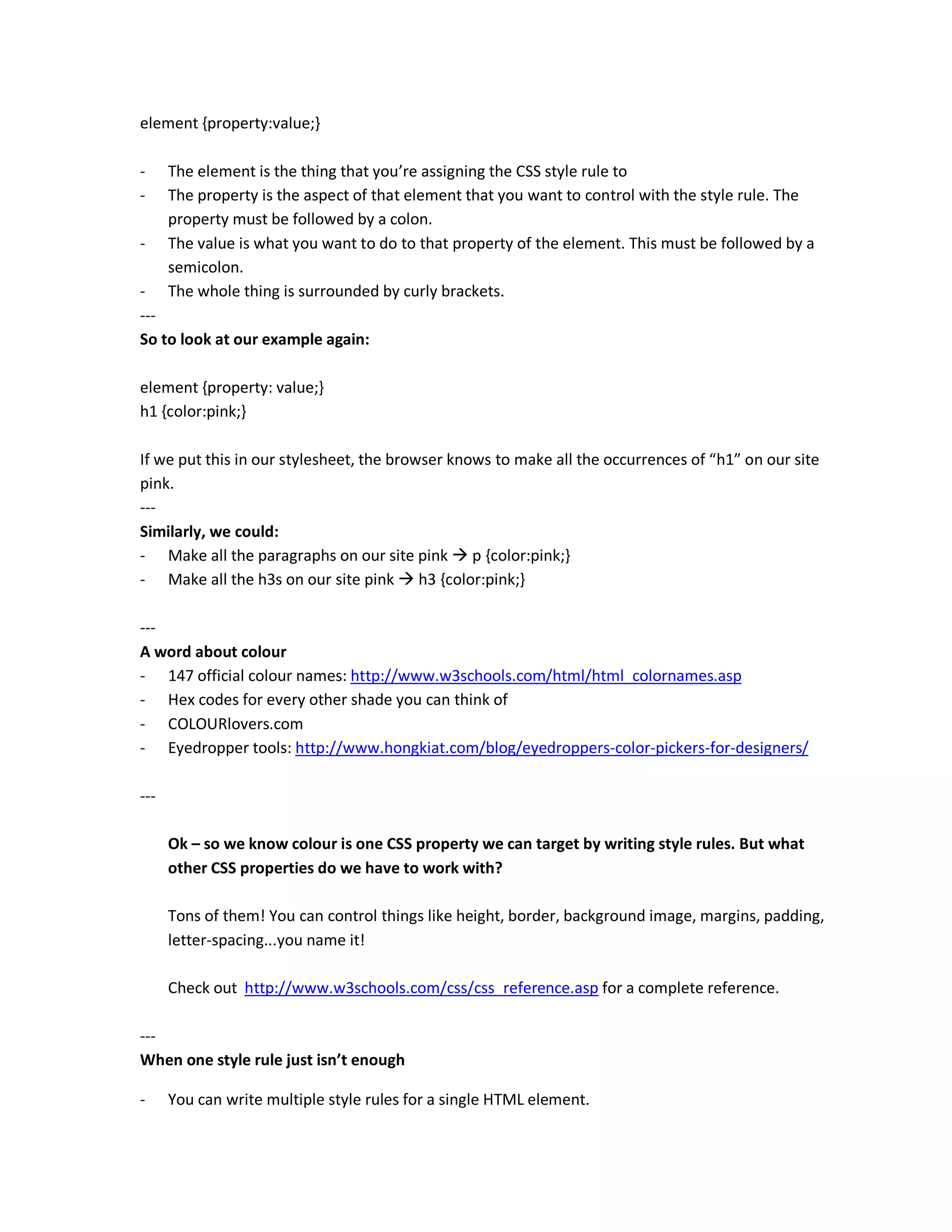 element {property:value;}

-     The element is the thing that you’re assigning the CSS style rule to
-     The property is the aspect of that element that you want to control with the style rule. The
      property must be followed by a colon.
-     The value is what you want to do to that property of the element. This must be followed by a
      semicolon.
-     The whole thing is surrounded by curly brackets.
---
So to look at our example again:

element {property: value;}
h1 {color:pink;}

If we put this in our stylesheet, the browser knows to make all the occurrences of “h1” on our site
pink.
---
Similarly, we could:
- Make all the paragraphs on our site pink p {color:pink;}
- Make all the h3s on our site pink h3 {color:pink;}

---
A word about colour
- 147 official colour names: http://www.w3schools.com/html/html_colornames.asp
- Hex codes for every other shade you can think of
- COLOURlovers.com
- Eyedropper tools: http://www.hongkiat.com/blog/eyedroppers-color-pickers-for-designers/

---

      Ok – so we know colour is one CSS property we can target by writing style rules. But what
      other CSS properties do we have to work with?

      Tons of them! You can control things like height, border, background image, margins, padding,
      letter-spacing...you name it!

      Check out http://www.w3schools.com/css/css_reference.asp for a complete reference.

---
When one style rule just isn’t enough

-     You can write multiple style rules for a single HTML element.
 