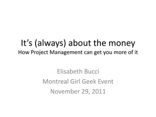 It’s (always) about the money
How Project Management can get you more of it


             Elisabeth Bucci
         Montreal Girl Geek Event
          November 29, 2011
 