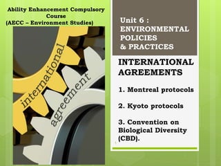 INTERNATIONAL
AGREEMENTS
1. Montreal protocols
2. Kyoto protocols
3. Convention on
Biological Diversity
(CBD).
Unit 6 :
ENVIRONMENTAL
POLICIES
& PRACTICES
Ability Enhancement Compulsory
Course
(AECC – Environment Studies)
1
 