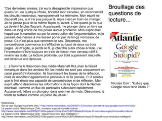 “ Ces dernières années, j’ai eu la désagréable impression que quelqu’un, ou quelque chose, bricolait mon cerveau, en reconnectait les circuits neuronaux, reprogrammait ma mémoire. Mon esprit ne disparaît pas, je n’irai pas jusque là, mais il est en train de changer. Je ne pense plus de la même façon qu’avant. C’est quand je lis que ça devient le plus flagrant. Auparavant, me plonger dans un livre ou dans un long article ne me posait aucun problème. Mon esprit était happé par la narration ou par la construction de l’argumentation, et je passais des heures à me laisser porter par de longs morceaux de prose. Ce n’est plus que rarement le cas. Désormais, ma concentration commence à s’effilocher au bout de deux ou trois pages. Je m’agite, je perds le fil, je cherche autre chose à faire. J’ai l’impression d’être toujours en train de forcer mon cerveau rétif à revenir au texte. La lecture profonde, qui était auparavant naturelle, est devenue une épreuve. (…) Comme le théoricien des média Marshall McLuhan le faisait remarquer dans les années 60, les média ne sont pas uniquement un canal passif d’information. Ils fournissent les bases de la réflexion, mais ils modèlent également le processus de la pensée. Et il semble que le Net érode ma capacité de concentration et de réflexion. Mon esprit attend désormais les informations de la façon dont le Net les distribue : comme un flux de particules s’écoulant rapidement. Auparavant, j’étais un plongeur dans une mer de mots. Désormais, je fends la surface comme un pilote de jet-ski.” Références :  Est-ce que Google nous rend idiot ?  http://www.internetactu.net/2009/01/23/nicolas-carr-est-ce-que-google-nous-rend-idiot/   Le papier contre l’électronique (1/4), nouveau support nouvelle culture :  http://www.internetactu.net/2009/01/30/le-papier-contre-l%e2%80%99electronique-14-nouveau-support-nouvelle-culture/ Le papier contre l’électronique (2/4) : lequel nous rend plus intelligent ? http://www.internetactu.net/2009/02/10/le-papier-contre-l%e2%80%99electronique-24-lequel-nous-rend-plus-intelligent/ Brouillage des questions de lecture... Nicolas Carr : &quot;Est-ce que Google nous rend idiots ?&quot; 
