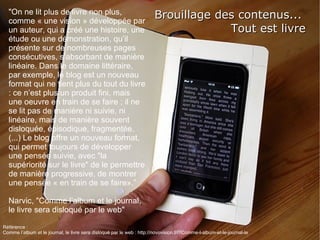 Brouillage des contenus...  Tout est livre &quot;On ne lit plus de livre non plus, comme « une vision » développée par un auteur, qui a créé une histoire, une étude ou une démonstration, qu’il présente sur de nombreuses pages consécutives, s’absorbant de manière linéaire. Dans le domaine littéraire, par exemple, le blog est un nouveau format qui ne tient plus du tout du livre : ce n’est plus un produit fini, mais une oeuvre en train de se faire ; il ne se lit pas de manière ni suivie, ni linéaire, mais de manière souvent disloquée, épisodique, fragmentée. (...) Le blog offre un nouveau format, qui permet toujours de développer une pensée suivie, avec &quot;la supériorité sur le livre&quot; de le permettre de manière progressive, de montrer une pensée « en train de se faire».” Narvic, &quot;Comme l’album et le journal, le livre sera disloqué par le web&quot; Référence :  Comme l’album et le journal, le livre sera disloqué par le web :  http://novovision.fr/?Comme-l-album-et-le-journal-le 