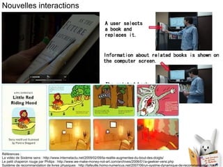 Nouvelles interactions Références :  La vidéo de Sixième sens : http://www.internetactu.net/2009/02/09/la-realite-augmentee-du-bout-des-doigts/ Le petit chaperon rouge par Philips : http://www.we-make-money-not-art.com/archives/2006/01/a-geekier-versi.php Système de recommandation de livres physiques : http://lafeuille.homo-numericus.net/2007/06/un-systme-dynamique-de-recommandation.html 