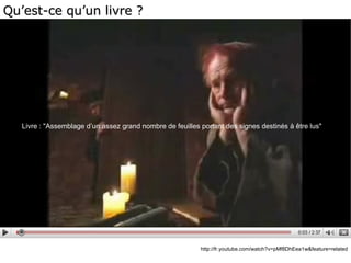 http://fr.youtube.com/watch?v=pMf8DhEea1w&feature=related Livre : &quot;Assemblage d’un assez grand nombre de feuilles portant des signes destinés à être lus&quot; Qu’est-ce qu’un livre ? 