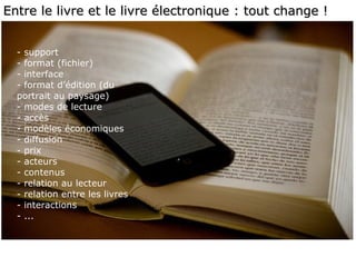 Entre le livre et le livre électronique : tout change ! - support - format (fichier) - interface - format d’édition (du portrait au paysage) - modes de lecture - accès - modèles économiques - diffusion - prix - acteurs - contenus - relation au lecteur - relation entre les livres  - interactions - ... 