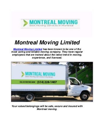 Montreal Moving Limited
Montreal Moving Limited has been known to be one of the
most caring and reliable moving company. They have regular
employees that are trained about the latest trend in moving,
experience, and licensed.
Your valued belongings will be safe, secure and insured with
Montreal moving.
 