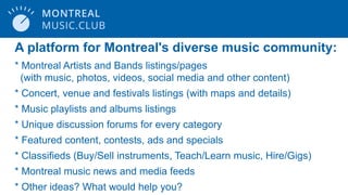 A platform for Montreal's diverse music community:
* Montreal Artists and Bands listings/pages
(with music, photos, videos, social media and other content)
* Concert, venue and festivals listings (with maps and details)
* Music playlists and albums listings
* Unique discussion forums for every category
* Featured content, contests, ads and specials
* Classifieds (Buy/Sell instruments, Teach/Learn music, Hire/Gigs)
* Montreal music news and media feeds
* Other ideas? What would help you?
 