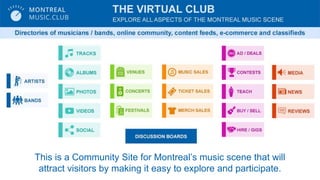 This is a Community Site for Montreals music scene that will
attract visitors by making it easy to explore and participate.
 