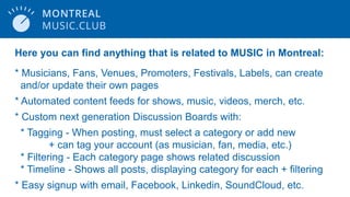 Here you can find anything that is related to MUSIC in Montreal:
* Musicians, Fans, Venues, Promoters, Festivals, Labels, can create
and/or update their own pages
* Automated content feeds for shows, music, videos, merch, etc.
* Custom next generation Discussion Boards with:
* Tagging - When posting, must select a category or add new
+ can tag your account (as musician, fan, media, etc.)
* Filtering - Each category page shows related discussion
* Timeline - Shows all posts, displaying category for each + filtering
* Easy signup with email, Facebook, Linkedin, SoundCloud, etc.
 