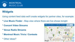 Widgets
Using content feed data we'll create widgets for partner sites, for example:
* Live Music Finder - Map-view where there are live shows tonight
* Concert Video Streams
* Venue Radio Streams
* Montreal Music Trivia / Contests
* Other ideas?
 