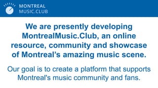 We are presently developing
MontrealMusic.Club, an online
resource, community and showcase
of Montreal’s amazing music scene.
Our goal is to create a platform that supports
Montreal's music community and fans.
 