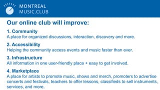 Our online club will improve:
1. Community
A place for organized discussions, interaction, discovery and more.
2. Accessibility
Helping the community access events and music faster than ever.
3. Infrastructure
All information in one user-friendly place + easy to get involved.
4. Marketplace
A place for artists to promote music, shows and merch, promoters to advertise
concerts and festivals, teachers to offer lessons, classifieds to sell instruments,
services, and more.
 
