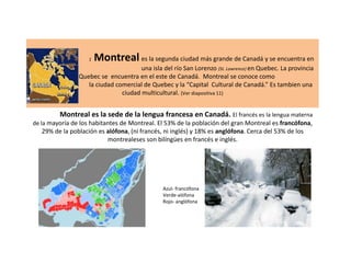 1

Montreal es la segunda ciudad más grande de Canadá y se encuentra en

una isla del río San Lorenzo (St. Lawrence) en Quebec. La provincia
de Quebec se encuentra en el este de Canadá. Montreal se conoce como
la ciudad comercial de Quebec y la “Capital Cultural de Canadá.” Es tambien una
ciudad multicultural. (Ver diapositiva 11)

Montreal es la sede de la lengua francesa en Canadá. El francés es la lengua materna
de la mayoría de los habitantes de Montreal. El 53% de la población del gran Montreal es francófona,

29% de la población es alófona, (ni francés, ni inglés) y 18% es anglófona. Cerca del 53% de los
montrealeses son bilíngües en francés e inglés.

Azul- francófona
Verde-alófona
Rojo- anglófona

 
