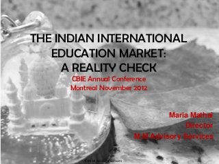 THE INDIAN INTERNATIONAL
   EDUCATION MARKET:
     A REALITY CHECK
      CBIE Annual Conference
      Montreal November 2012


                                            Maria Mathai
                                                Director
                                   M.M Advisory Services


           M.M Advisory Services
 
