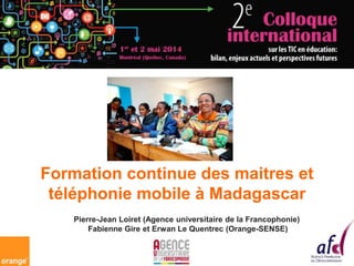 Formation continue des maitres et
téléphonie mobile à Madagascar
Pierre-Jean Loiret (Agence universitaire de la Francophonie)
Fabienne Gire et Erwan Le Quentrec (Orange-SENSE)
 