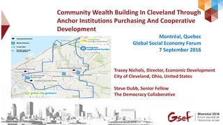Community Wealth Building In Cleveland Through
Anchor Institutions Purchasing And Cooperative
Development
Montréal, Quebec
Global Social Economy Forum
7 September 2016
Tracey Nichols, Director, Economic Development
City of Cleveland, Ohio, United States
Steve Dubb, Senior Fellow
The Democracy Collaborative
 