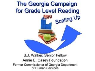 The Georgia Campaign  for Grade Level Reading B.J. Walker, Senior Fellow Annie E. Casey Foundation Former Commissioner of Georgia Department of Human Services Scaling Up 