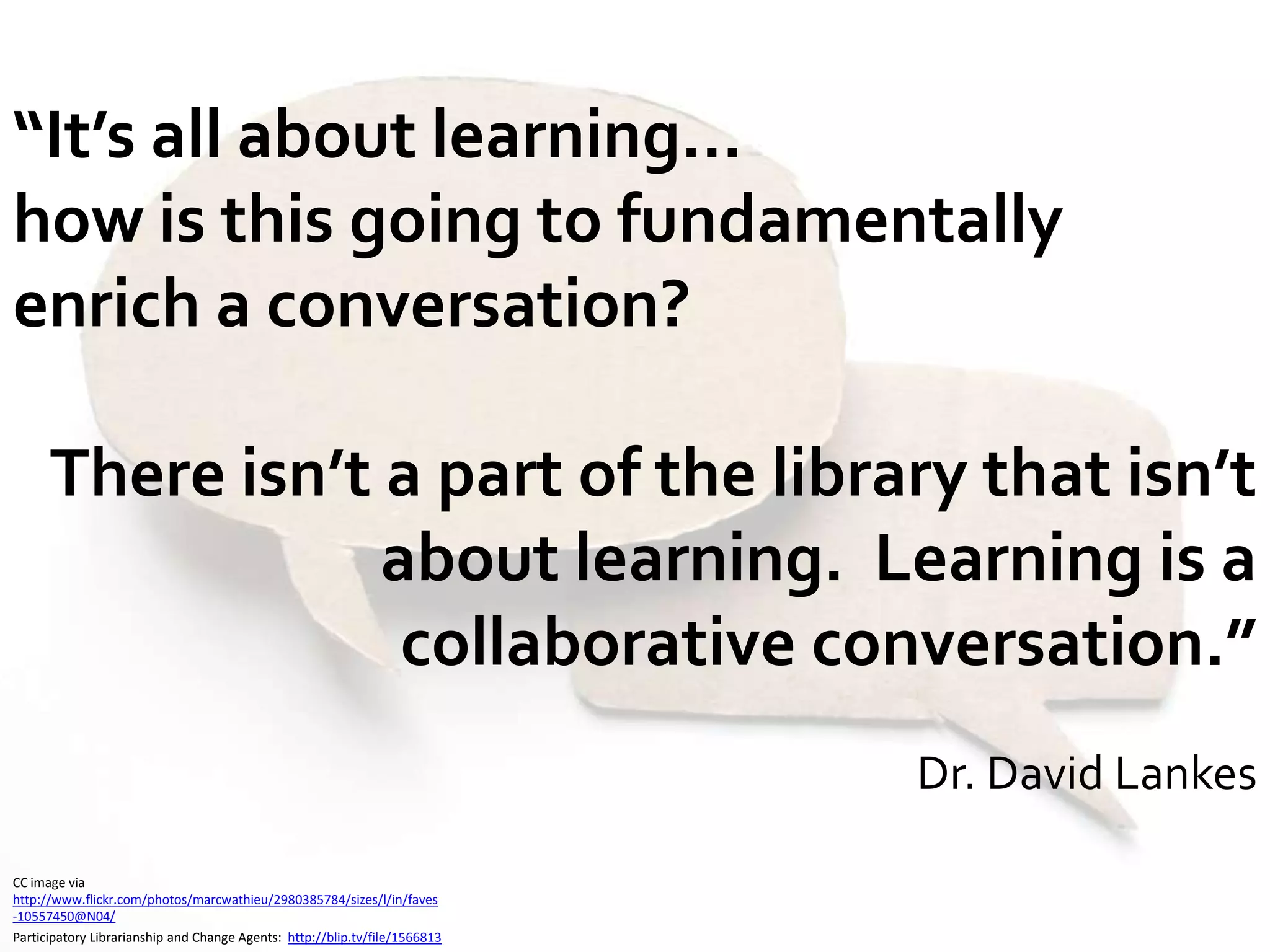 “It’s all about learning…how is this going to fundamentally enrich a conversation?  There isn’t a part of the library that isn’t about learning.  Learning is a collaborative conversation.”Dr. David LankesCC image via http://www.flickr.com/photos/marcwathieu/2980385784/sizes/l/in/faves-10557450@N04/Participatory Librarianship and Change Agents:  http://blip.tv/file/1566813