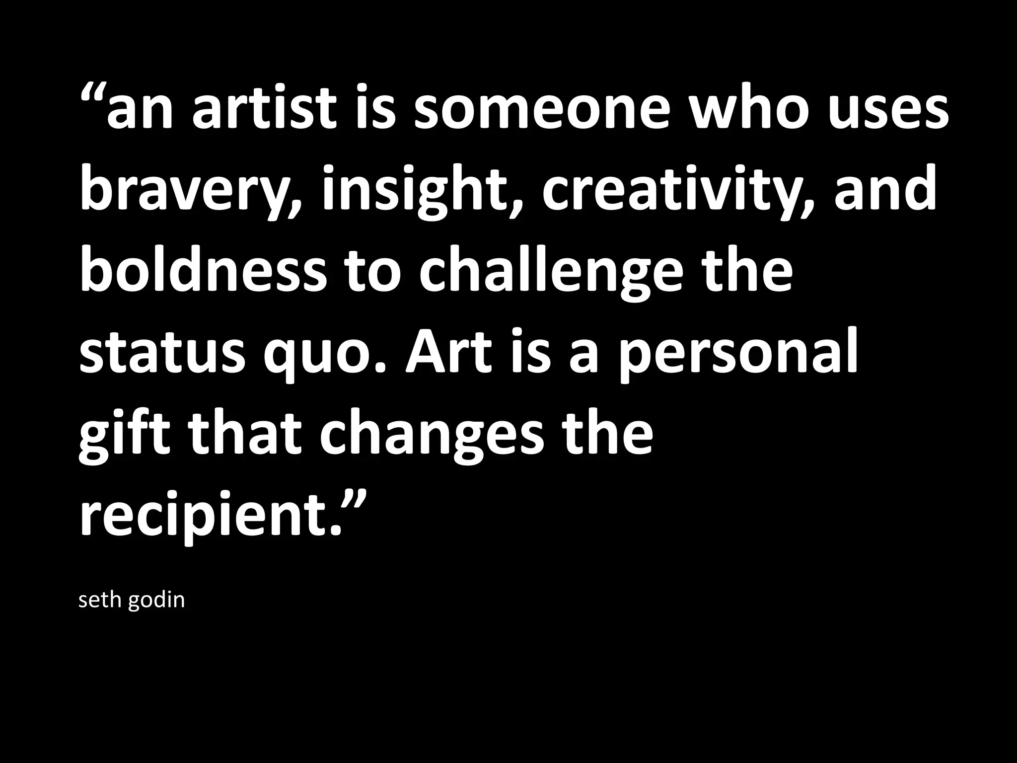 “an artist is someone who uses bravery, insight, creativity, and boldness to challenge the status quo. Art is a personal gift that changes the recipient.” seth godin