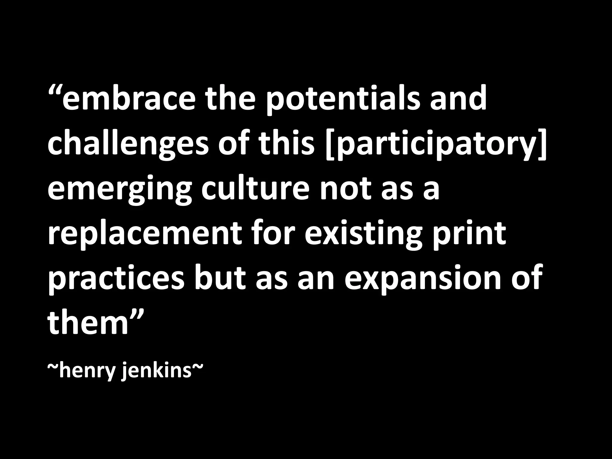 “embrace the potentials and challenges of this [participatory] emerging culture not as a replacement for existing print practices but as an expansion of them”  ~henry jenkins~