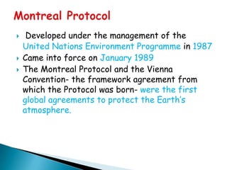     Developed under the management of the
    United Nations Environment Programme in 1987
   Came into force on January 1989
   The Montreal Protocol and the Vienna
    Convention- the framework agreement from
    which the Protocol was born- were the first
    global agreements to protect the Earth‟s
    atmosphere.
 
