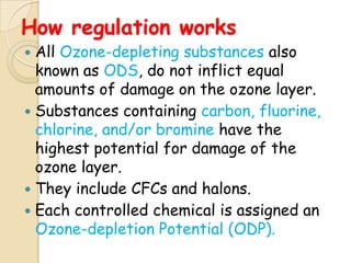 How regulation works
 All Ozone-depleting substances also
  known as ODS, do not inflict equal
  amounts of damage on the ozone layer.
 Substances containing carbon, fluorine,
  chlorine, and/or bromine have the
  highest potential for damage of the
  ozone layer.
 They include CFCs and halons.
 Each controlled chemical is assigned an
  Ozone-depletion Potential (ODP).
 