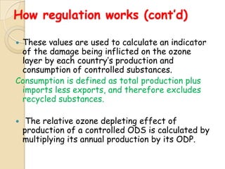 How regulation works (cont’d)

These values are used to calculate an indicator
 of the damage being inflicted on the ozone
 layer by each country‟s production and
 consumption of controlled substances.
Consumption is defined as total production plus
 imports less exports, and therefore excludes
 recycled substances.

    The relative ozone depleting effect of
    production of a controlled ODS is calculated by
    multiplying its annual production by its ODP.
 