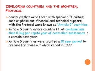 DEVELOPING COUNTRIES AND THE MONTREAL
PROTOCOL
 Countries that were faced with special difficulties;
  such as phase out, financial and technical support;
  with the Protocol were known as “Article 5” countries.
 Article 5 countries are countries that consume less
  than 0.3kg per capita year of controlled substances in
  a certain base year.
 Article 5 countries were granted a 10 year period to
  prepare for phase out which ended in 1999.
 