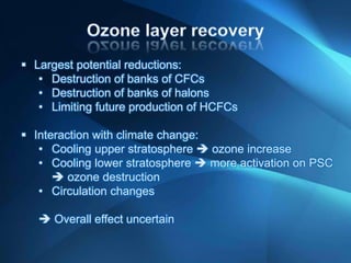  Largest potential reductions:
• Destruction of banks of CFCs
• Destruction of banks of halons
• Limiting future production of HCFCs
 Interaction with climate change:
• Cooling upper stratosphere  ozone increase
• Cooling lower stratosphere  more activation on PSC
 ozone destruction
• Circulation changes
 Overall effect uncertain
 