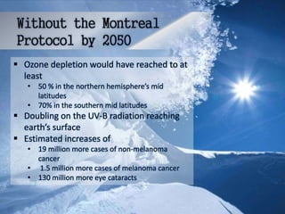  Ozone depletion would have reached to at
least
• 50 % in the northern hemisphere’s mid
latitudes
• 70% in the southern mid latitudes
 Doubling on the UV-B radiation reaching
earth’s surface
 Estimated increases of
• 19 million more cases of non-melanoma
cancer
• 1.5 million more cases of melanoma cancer
• 130 million more eye cataracts
 