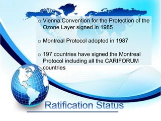 o Vienna Convention for the Protection of the
Ozone Layer signed in 1985
o Montreal Protocol adopted in 1987
o 197 countries have signed the Montreal
Protocol including all the CARIFORUM
countries
 
