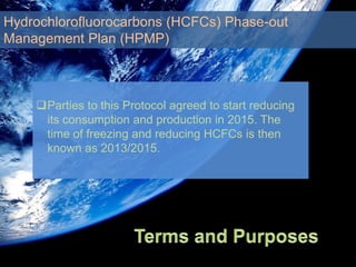 Parties to this Protocol agreed to start reducing
its consumption and production in 2015. The
time of freezing and reducing HCFCs is then
known as 2013/2015.
Hydrochlorofluorocarbons (HCFCs) Phase-out
Management Plan (HPMP)
 