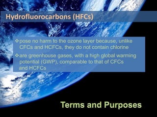 pose no harm to the ozone layer because, unlike
CFCs and HCFCs, they do not contain chlorine
are greenhouse gases, with a high global warming
potential (GWP), comparable to that of CFCs
and HCFCs
Hydrofluorocarbons (HFCs)
 
