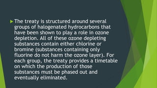  The treaty is structured around several
groups of halogenated hydrocarbons that
have been shown to play a role in ozone
depletion. All of these ozone depleting
substances contain either chlorine or
bromine (substances containing only
fluorine do not harm the ozone layer). For
each group, the treaty provides a timetable
on which the production of those
substances must be phased out and
eventually eliminated.
 
