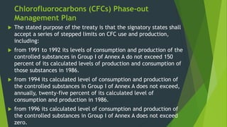 Chlorofluorocarbons (CFCs) Phase-out
Management Plan
 The stated purpose of the treaty is that the signatory states shall
accept a series of stepped limits on CFC use and production,
including:
 from 1991 to 1992 its levels of consumption and production of the
controlled substances in Group I of Annex A do not exceed 150
percent of its calculated levels of production and consumption of
those substances in 1986.
 from 1994 its calculated level of consumption and production of
the controlled substances in Group I of Annex A does not exceed,
annually, twenty-five percent of its calculated level of
consumption and production in 1986.
 from 1996 its calculated level of consumption and production of
the controlled substances in Group I of Annex A does not exceed
zero.
 