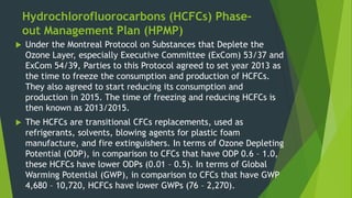 Hydrochlorofluorocarbons (HCFCs) Phase-
out Management Plan (HPMP)
 Under the Montreal Protocol on Substances that Deplete the
Ozone Layer, especially Executive Committee (ExCom) 53/37 and
ExCom 54/39, Parties to this Protocol agreed to set year 2013 as
the time to freeze the consumption and production of HCFCs.
They also agreed to start reducing its consumption and
production in 2015. The time of freezing and reducing HCFCs is
then known as 2013/2015.
 The HCFCs are transitional CFCs replacements, used as
refrigerants, solvents, blowing agents for plastic foam
manufacture, and fire extinguishers. In terms of Ozone Depleting
Potential (ODP), in comparison to CFCs that have ODP 0.6 – 1.0,
these HCFCs have lower ODPs (0.01 – 0.5). In terms of Global
Warming Potential (GWP), in comparison to CFCs that have GWP
4,680 – 10,720, HCFCs have lower GWPs (76 – 2,270).
 