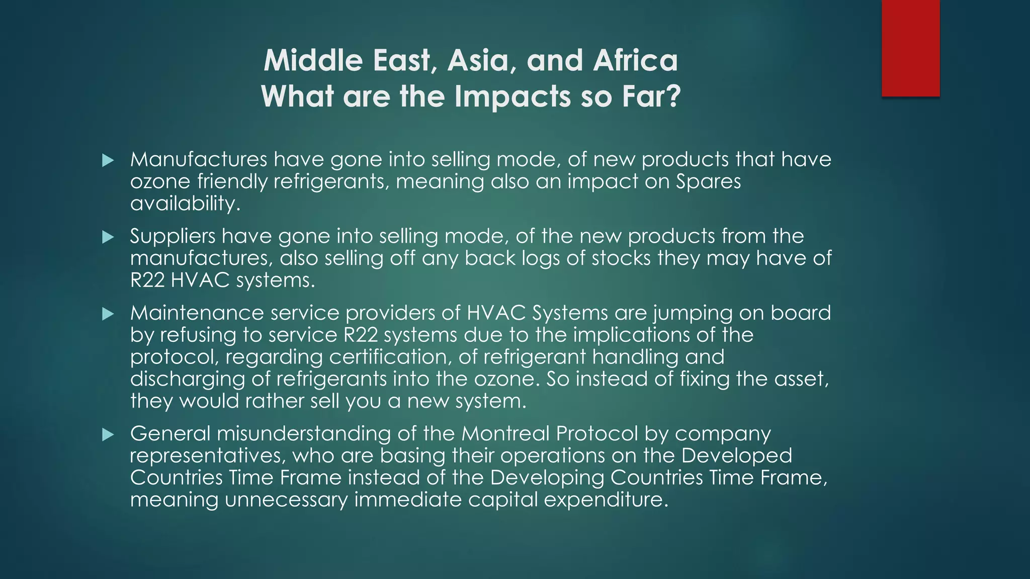 Middle East, Asia, and Africa
What are the Impacts so Far?
 Manufactures have gone into selling mode, of new products that have
ozone friendly refrigerants, meaning also an impact on Spares
availability.
 Suppliers have gone into selling mode, of the new products from the
manufactures, also selling off any back logs of stocks they may have of
R22 HVAC systems.
 Maintenance service providers of HVAC Systems are jumping on board
by refusing to service R22 systems due to the implications of the
protocol, regarding certification, of refrigerant handling and
discharging of refrigerants into the ozone. So instead of fixing the asset,
they would rather sell you a new system.
 General misunderstanding of the Montreal Protocol by company
representatives, who are basing their operations on the Developed
Countries Time Frame instead of the Developing Countries Time Frame,
meaning unnecessary immediate capital expenditure.
 