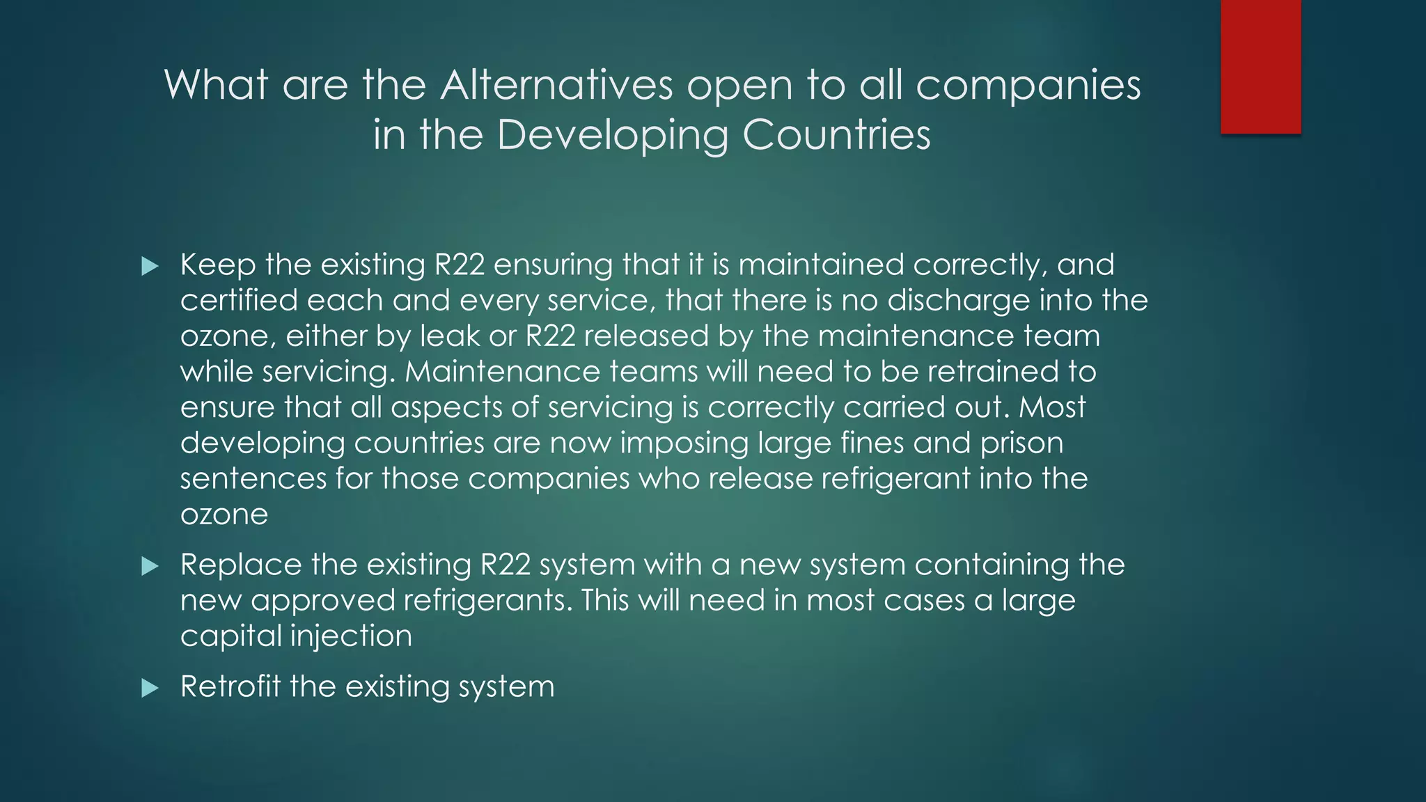 What are the Alternatives open to all companies
in the Developing Countries
 Keep the existing R22 ensuring that it is maintained correctly, and
certified each and every service, that there is no discharge into the
ozone, either by leak or R22 released by the maintenance team
while servicing. Maintenance teams will need to be retrained to
ensure that all aspects of servicing is correctly carried out. Most
developing countries are now imposing large fines and prison
sentences for those companies who release refrigerant into the
ozone
 Replace the existing R22 system with a new system containing the
new approved refrigerants. This will need in most cases a large
capital injection
 Retrofit the existing system
 