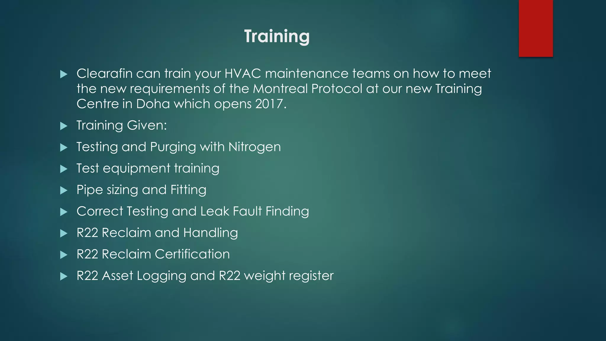 Training
 Clearafin can train your HVAC maintenance teams on how to meet
the new requirements of the Montreal Protocol at our new Training
Centre in Doha which opens 2017.
 Training Given:
 Testing and Purging with Nitrogen
 Test equipment training
 Pipe sizing and Fitting
 Correct Testing and Leak Fault Finding
 R22 Reclaim and Handling
 R22 Reclaim Certification
 R22 Asset Logging and R22 weight register
 