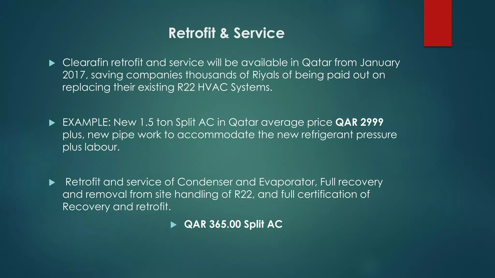 Retrofit & Service
 Clearafin retrofit and service will be available in Qatar from January
2017, saving companies thousands of Riyals of being paid out on
replacing their existing R22 HVAC Systems.
 EXAMPLE: New 1.5 ton Split AC in Qatar average price QAR 2999
plus, new pipe work to accommodate the new refrigerant pressure
plus labour.
 Retrofit and service of Condenser and Evaporator, Full recovery
and removal from site handling of R22, and full certification of
Recovery and retrofit.
 QAR 365.00 Split AC
 