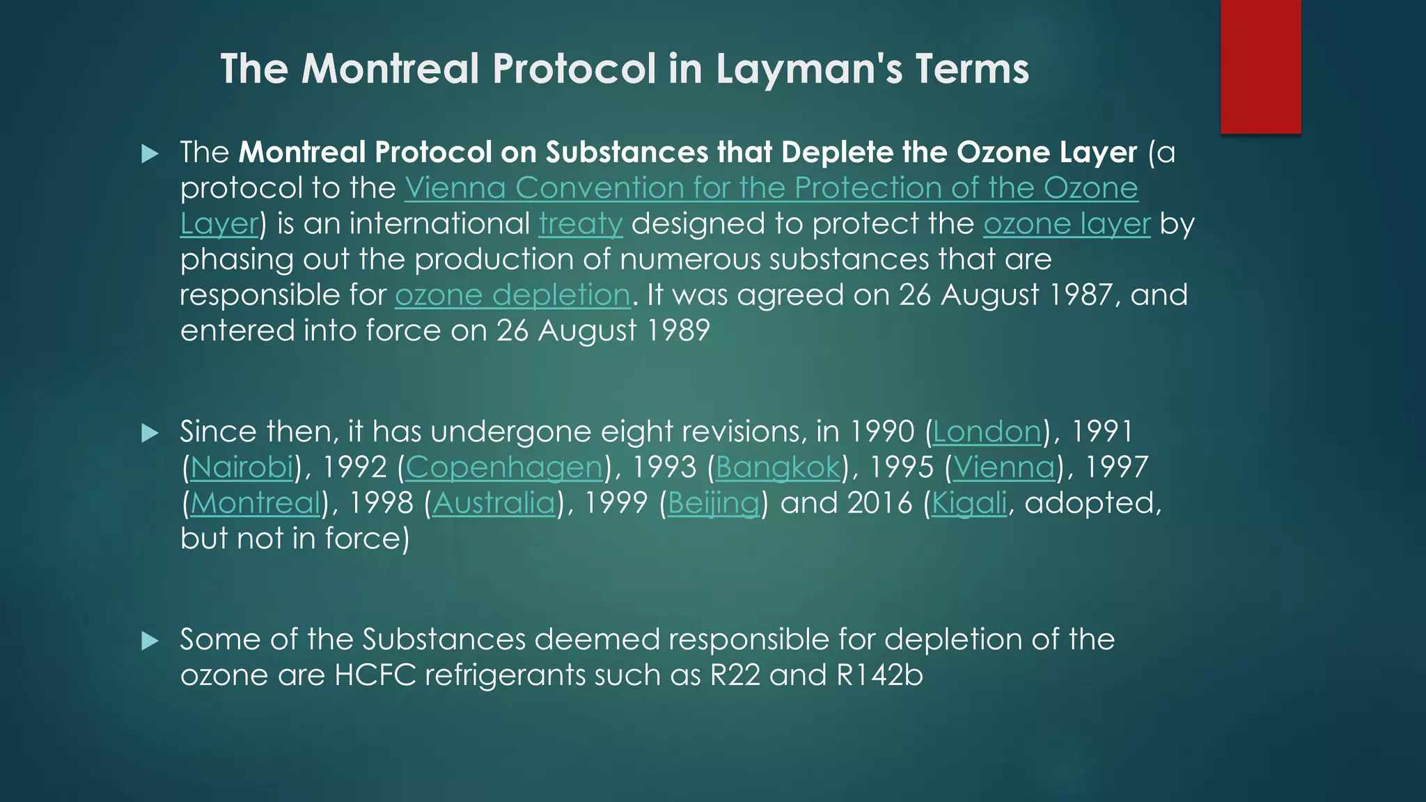 The Montreal Protocol in Layman's Terms
 The Montreal Protocol on Substances that Deplete the Ozone Layer (a
protocol to the Vienna Convention for the Protection of the Ozone
Layer) is an international treaty designed to protect the ozone layer by
phasing out the production of numerous substances that are
responsible for ozone depletion. It was agreed on 26 August 1987, and
entered into force on 26 August 1989
 Since then, it has undergone eight revisions, in 1990 (London), 1991
(Nairobi), 1992 (Copenhagen), 1993 (Bangkok), 1995 (Vienna), 1997
(Montreal), 1998 (Australia), 1999 (Beijing) and 2016 (Kigali, adopted,
but not in force)
 Some of the Substances deemed responsible for depletion of the
ozone are HCFC refrigerants such as R22 and R142b
 